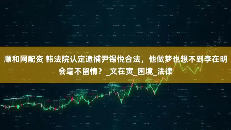 顺和网配资 韩法院认定逮捕尹锡悦合法，他做梦也想不到李在明会毫不留情？_文在寅_困境_法律