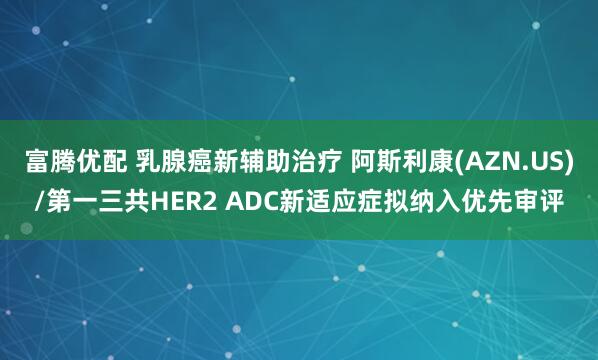 富腾优配 乳腺癌新辅助治疗 阿斯利康(AZN.US)/第一三共HER2 ADC新适应症拟纳入优先审评