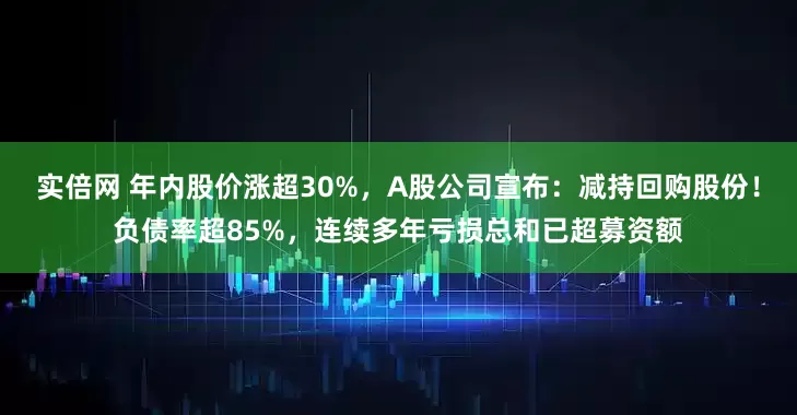 实倍网 年内股价涨超30%，A股公司宣布：减持回购股份！负债率超85%，连续多年亏损总和已超募资额