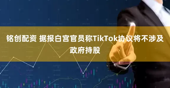铭创配资 据报白宫官员称TikTok协议将不涉及政府持股