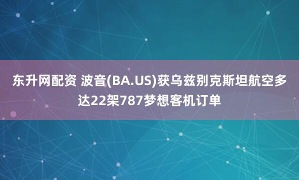 东升网配资 波音(BA.US)获乌兹别克斯坦航空多达22架787梦想客机订单