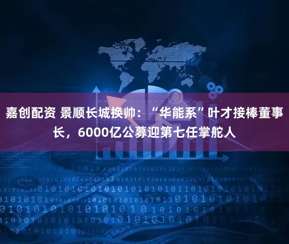 嘉创配资 景顺长城换帅：“华能系”叶才接棒董事长，6000亿公募迎第七任掌舵人