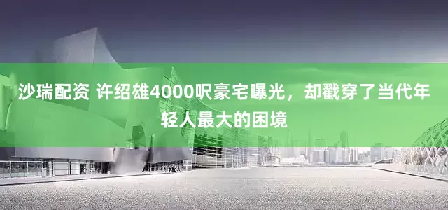 沙瑞配资 许绍雄4000呎豪宅曝光,却戳穿了当代年轻人最大的困境