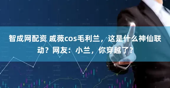 智成网配资 戚薇cos毛利兰，这是什么神仙联动？网友：小兰，你穿越了？