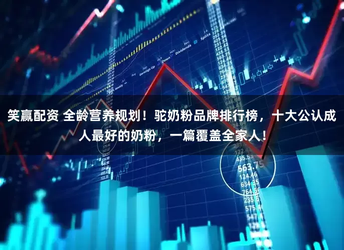 笑赢配资 全龄营养规划!驼奶粉品牌排行榜,十大公认成人最好的奶粉,一篇覆盖全家人!