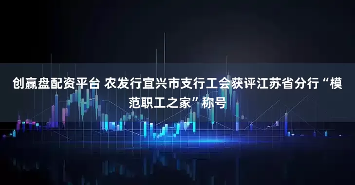 创赢盘配资平台 农发行宜兴市支行工会获评江苏省分行“模范职工之家”称号