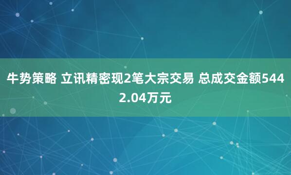 牛势策略 立讯精密现2笔大宗交易 总成交金额5442.04万元