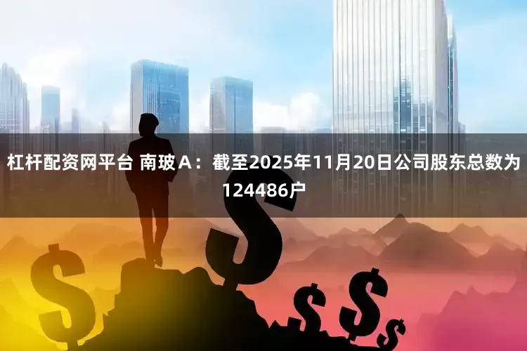 杠杆配资网平台 南玻Ａ：截至2025年11月20日公司股东总数为124486户