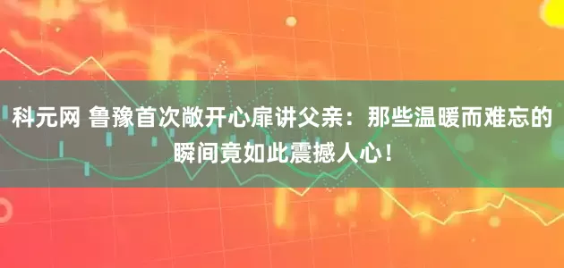 科元网 鲁豫首次敞开心扉讲父亲：那些温暖而难忘的瞬间竟如此震撼人心！