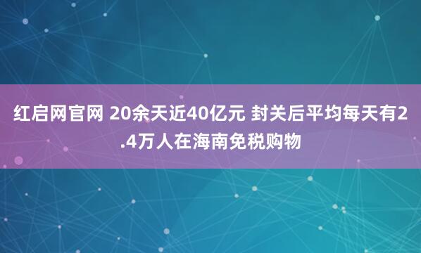 红启网官网 20余天近40亿元 封关后平均每天有2.4万人在海南免税购物