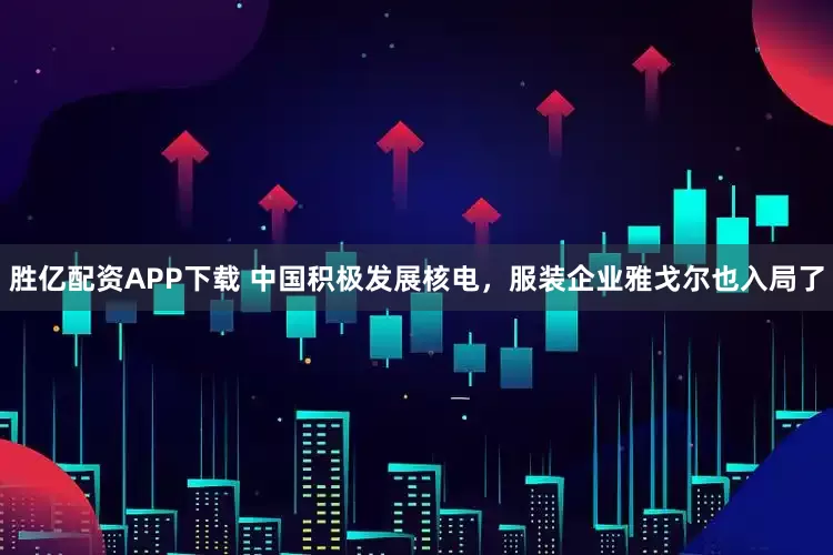 胜亿配资APP下载 中国积极发展核电，服装企业雅戈尔也入局了