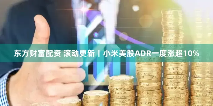 东方财富配资 滚动更新丨小米美股ADR一度涨超10%