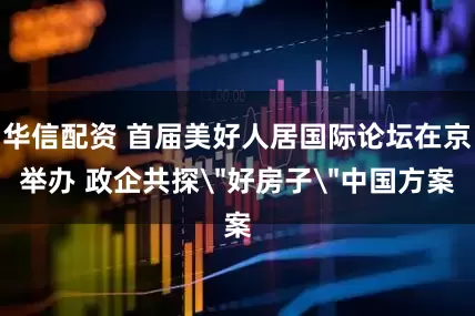 华信配资 首届美好人居国际论坛在京举办 政企共探＂好房子＂中国方案